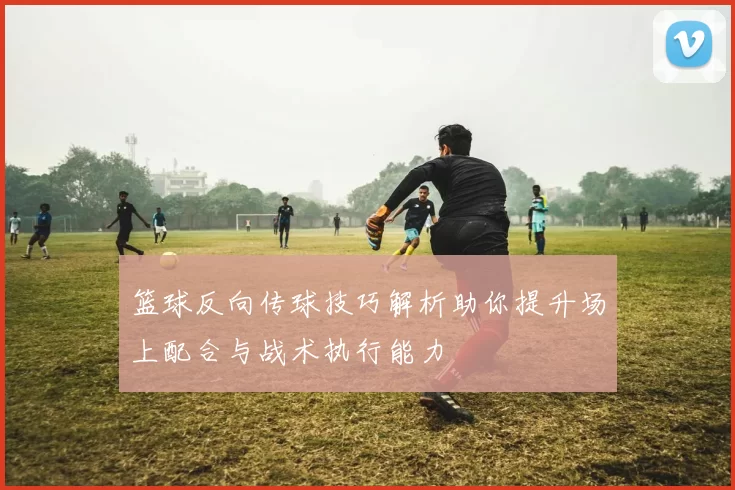 篮球反向传球技巧解析助你提升场上配合与战术执行能力