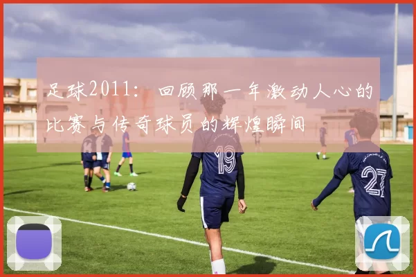 足球2011：回顾那一年激动人心的比赛与传奇球员的辉煌瞬间